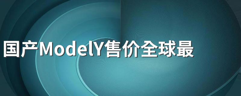 国产ModelY售价全球最低是真的吗 世界上哪里的特斯拉汽车最贵